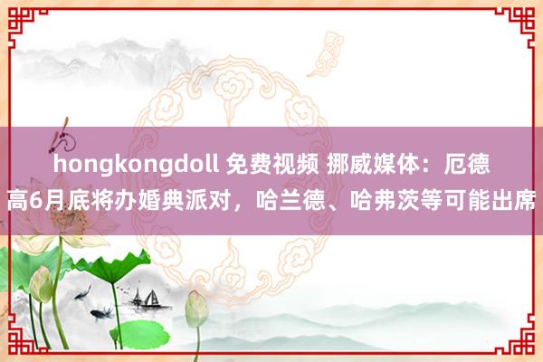 hongkongdoll 免费视频 挪威媒体：厄德高6月底将办婚典派对，哈兰德、哈弗茨等可能出席