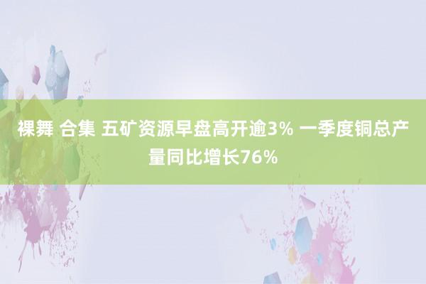 裸舞 合集 五矿资源早盘高开逾3% 一季度铜总产量同比增长76%