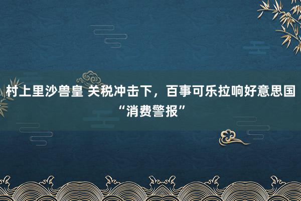 村上里沙兽皇 关税冲击下，百事可乐拉响好意思国“消费警报”