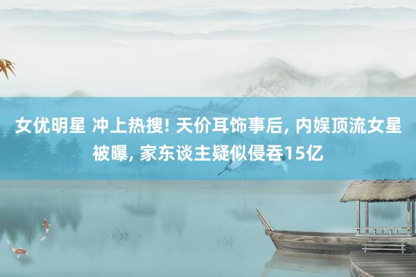 女优明星 冲上热搜! 天价耳饰事后， 内娱顶流女星被曝， 家东谈主疑似侵吞15亿