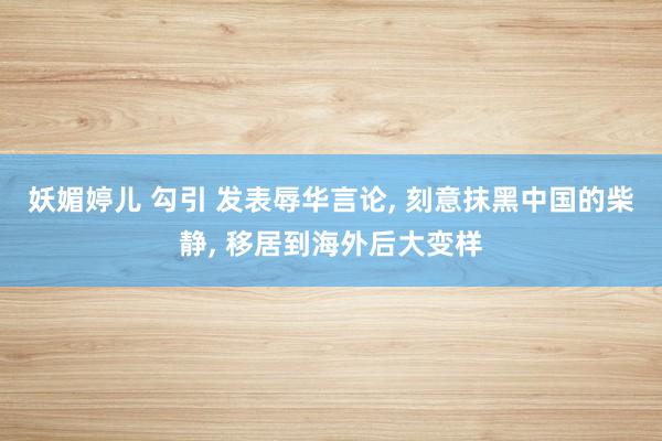 妖媚婷儿 勾引 发表辱华言论, 刻意抹黑中国的柴静, 移居到海外后大变样