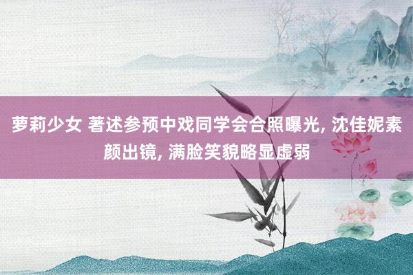萝莉少女 著述参预中戏同学会合照曝光, 沈佳妮素颜出镜, 满脸笑貌略显虚弱