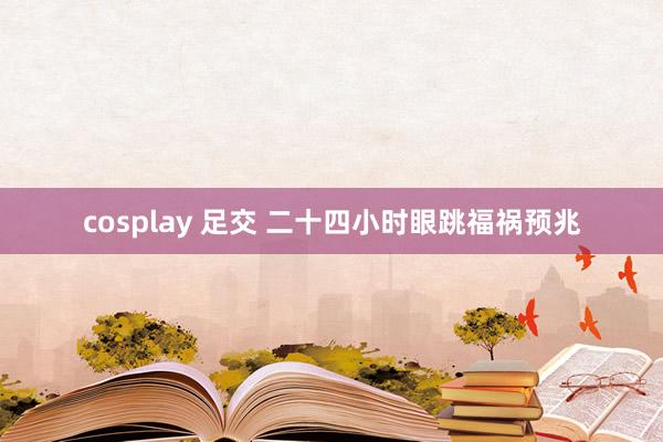 cosplay 足交 二十四小时眼跳福祸预兆
