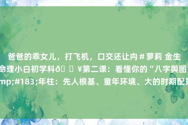 爸爸的乖女儿，打飞机，口交还让禸＃萝莉 金生水命理探秘：🔥八字命理小白初学科🔥第二课：看懂你的“八字舆图”四柱代表什么？&#183;年柱：先人根基、童年环境、大的时期配景对你的影响。根。&#183;月柱：终点病笃！代表父母、昆季、成长环境、后生运势、..